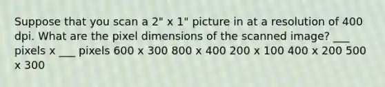 Suppose that you scan a 2" x 1" picture in at a resolution of 400 dpi. What are the pixel dimensions of the scanned image? ___ pixels x ___ pixels 600 x 300 800 x 400 200 x 100 400 x 200 500 x 300