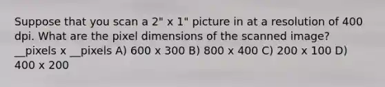 Suppose that you scan a 2" x 1" picture in at a resolution of 400 dpi. What are the pixel dimensions of the scanned image? __pixels x __pixels A) 600 x 300 B) 800 x 400 C) 200 x 100 D) 400 x 200