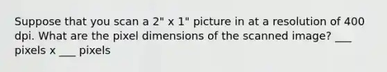 Suppose that you scan a 2" x 1" picture in at a resolution of 400 dpi. What are the pixel dimensions of the scanned image? ___ pixels x ___ pixels