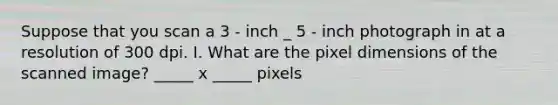 Suppose that you scan a 3 ‐ inch _ 5 ‐ inch photograph in at a resolution of 300 dpi. I. What are the pixel dimensions of the scanned image? _____ x _____ pixels