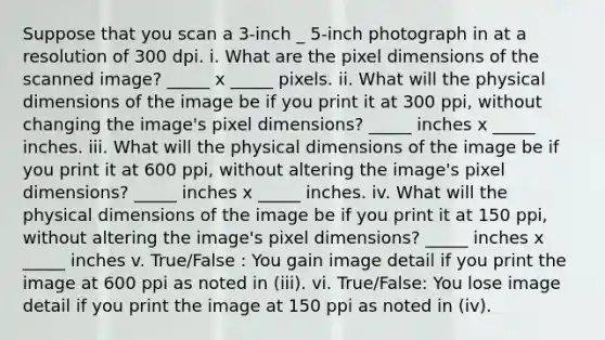 Suppose that you scan a 3-inch _ 5-inch photograph in at a resolution of 300 dpi. i. What are the pixel dimensions of the scanned image? _____ x _____ pixels. ii. What will the physical dimensions of the image be if you print it at 300 ppi, without changing the image's pixel dimensions? _____ inches x _____ inches. iii. What will the physical dimensions of the image be if you print it at 600 ppi, without altering the image's pixel dimensions? _____ inches x _____ inches. iv. What will the physical dimensions of the image be if you print it at 150 ppi, without altering the image's pixel dimensions? _____ inches x _____ inches v. True/False : You gain image detail if you print the image at 600 ppi as noted in (iii). vi. True/False: You lose image detail if you print the image at 150 ppi as noted in (iv).