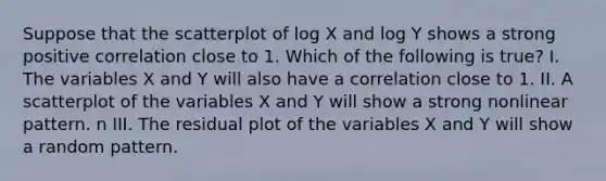 Suppose that the scatterplot of log X and log Y shows a strong positive correlation close to 1. Which of the following is true? I. The variables X and Y will also have a correlation close to 1. II. A scatterplot of the variables X and Y will show a strong nonlinear pattern. n III. The residual plot of the variables X and Y will show a random pattern.