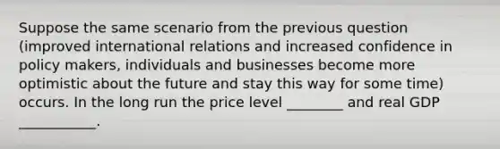 Suppose the same scenario from the previous question (improved international relations and increased confidence in policy makers, individuals and businesses become more optimistic about the future and stay this way for some time) occurs. In the long run the price level ________ and real GDP ___________.