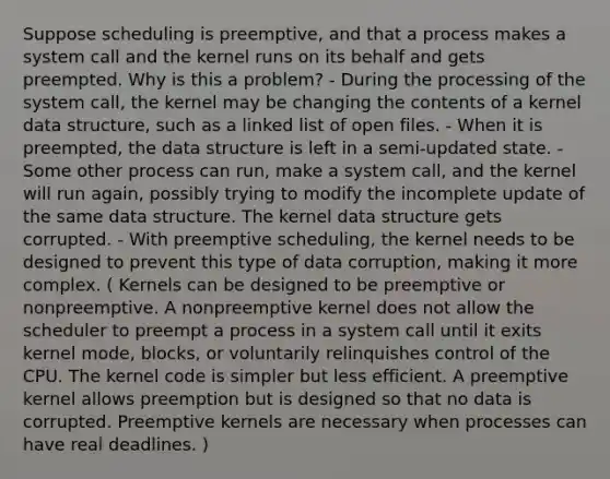 Suppose scheduling is preemptive, and that a process makes a system call and the kernel runs on its behalf and gets preempted. Why is this a problem? - During the processing of the system call, the kernel may be changing the contents of a kernel data structure, such as a linked list of open files. - When it is preempted, the data structure is left in a semi-updated state. - Some other process can run, make a system call, and the kernel will run again, possibly trying to modify the incomplete update of the same data structure. The kernel data structure gets corrupted. - With preemptive scheduling, the kernel needs to be designed to prevent this type of data corruption, making it more complex. ( Kernels can be designed to be preemptive or nonpreemptive. A nonpreemptive kernel does not allow the scheduler to preempt a process in a system call until it exits kernel mode, blocks, or voluntarily relinquishes control of the CPU. The kernel code is simpler but less efficient. A preemptive kernel allows preemption but is designed so that no data is corrupted. Preemptive kernels are necessary when processes can have real deadlines. )