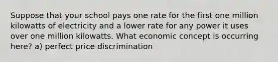 Suppose that your school pays one rate for the first one million kilowatts of electricity and a lower rate for any power it uses over one million kilowatts. What economic concept is occurring here? a) perfect price discrimination