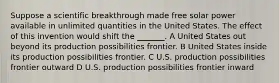 Suppose a scientific breakthrough made free solar power available in unlimited quantities in the United States. The effect of this invention would shift the _______. A United States out beyond its production possibilities frontier. B United States inside its production possibilities frontier. C U.S. production possibilities frontier outward D U.S. production possibilities frontier inward