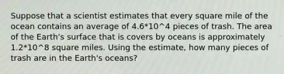 Suppose that a scientist estimates that every square mile of the ocean contains an average of 4.6*10^4 pieces of trash. The area of the Earth's surface that is covers by oceans is approximately 1.2*10^8 square miles. Using the estimate, how many pieces of trash are in the Earth's oceans?