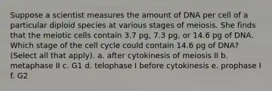 Suppose a scientist measures the amount of DNA per cell of a particular diploid species at various stages of meiosis. She finds that the meiotic cells contain 3.7 pg, 7.3 pg, or 14.6 pg of DNA. Which stage of the cell cycle could contain 14.6 pg of DNA? (Select all that apply). a. after cytokinesis of meiosis II b. metaphase II c. G1 d. telophase I before cytokinesis e. prophase I f. G2