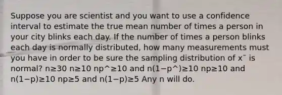 Suppose you are scientist and you want to use a confidence interval to estimate the true mean number of times a person in your city blinks each day. If the number of times a person blinks each day is normally distributed, how many measurements must you have in order to be sure the sampling distribution of x¯ is normal? n≥30 n≥10 np^≥10 and n(1−p^)≥10 np≥10 and n(1−p)≥10 np≥5 and n(1−p)≥5 Any n will do.