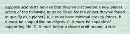 suppose scientists believe that they've discovered a new planet. Which of the following must be TRUE for the object they've found to qualify as a planet? A. it must have minimal gravity forces. B. it must be shaped like an ellipsis. C. it must be capable of supporting life. D. it must follow a closed orbit around a star.