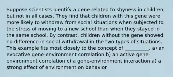 Suppose scientists identify a gene related to shyness in children, but not in all cases. They find that children with this gene were more likely to withdraw from social situations when subjected to the stress of moving to a new school than when they stayed in the same school. By contrast, children without the gene showed no difference in social withdrawal in the two types of situations. This example fits most closely to the concept of __________. a) an evocative gene-environment correlation b) an active gene-environment correlation c) a gene-environment interaction a) a strong effect of environment on behavior