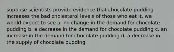 suppose scientists provide evidence that chocolate pudding increases the bad cholesterol levels of those who eat it. we would expect to see a. no change in the demand for chocolate pudding b. a decrease in the demand for chocolate pudding c. an increase in the demand for chocolate pudding d. a decrease in the supply of chocolate pudding