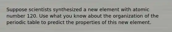 Suppose scientists synthesized a new element with atomic number 120. Use what you know about the organization of <a href='https://www.questionai.com/knowledge/kIrBULvFQz-the-periodic-table' class='anchor-knowledge'>the periodic table</a> to predict the properties of this new element.