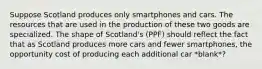 Suppose Scotland produces only smartphones and cars. The resources that are used in the production of these two goods are specialized. The shape of Scotland's (PPF) should reflect the fact that as Scotland produces more cars and fewer smartphones, the opportunity cost of producing each additional car *blank*?