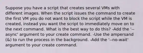 Suppose you have a script that creates several VMs with different images. When the script issues the command to create the first VM you do not want to block the script while the VM is created, instead you want the script to immediately move on to the next command. What is the best way to do this? -Add the '--async' argument to your create command. -Use the ampersand (&) to run the process in the background. -Add the '--no-wait' argument to your create command.