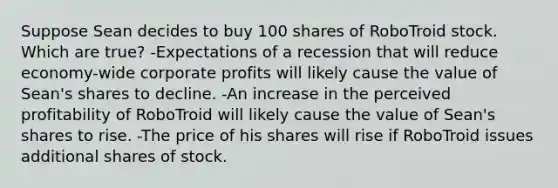 Suppose Sean decides to buy 100 shares of RoboTroid stock. Which are true? -Expectations of a recession that will reduce economy-wide corporate profits will likely cause the value of Sean's shares to decline. -An increase in the perceived profitability of RoboTroid will likely cause the value of Sean's shares to rise. -The price of his shares will rise if RoboTroid issues additional shares of stock.