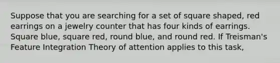 Suppose that you are searching for a set of square shaped, red earrings on a jewelry counter that has four kinds of earrings. Square blue, square red, round blue, and round red. If Treisman's Feature Integration Theory of attention applies to this task,