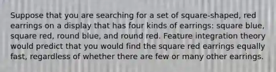 Suppose that you are searching for a set of square-shaped, red earrings on a display that has four kinds of earrings: square blue, square red, round blue, and round red. Feature integration theory would predict that you would find the square red earrings equally fast, regardless of whether there are few or many other earrings.