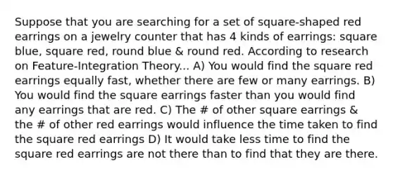 Suppose that you are searching for a set of square-shaped red earrings on a jewelry counter that has 4 kinds of earrings: square blue, square red, round blue & round red. According to research on Feature-Integration Theory... A) You would find the square red earrings equally fast, whether there are few or many earrings. B) You would find the square earrings faster than you would find any earrings that are red. C) The # of other square earrings & the # of other red earrings would influence the time taken to find the square red earrings D) It would take less time to find the square red earrings are not there than to find that they are there.