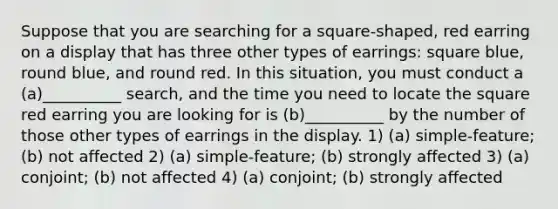 Suppose that you are searching for a square-shaped, red earring on a display that has three other types of earrings: square blue, round blue, and round red. In this situation, you must conduct a (a)__________ search, and the time you need to locate the square red earring you are looking for is (b)__________ by the number of those other types of earrings in the display. 1) (a) simple-feature; (b) not affected 2) (a) simple-feature; (b) strongly affected 3) (a) conjoint; (b) not affected 4) (a) conjoint; (b) strongly affected