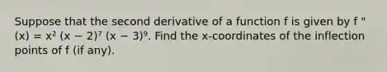 Suppose that the second derivative of a function f is given by f "(x) = x² (x − 2)⁷ (x − 3)⁹. Find the x-coordinates of the inflection points of f (if any).