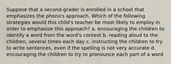 Suppose that a second-grader is enrolled in a school that emphasizes the phonics approach. Which of the following strategies would this child's teacher be most likely to employ in order to emphasize this approach? a. encouraging the children to identify a word from the word's context b. reading aloud to the children, several times each day c. instructing the children to try to write sentences, even if the spelling is not very accurate d. encouraging the children to try to pronounce each part of a word