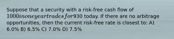 Suppose that a security with a risk-free cash flow of 1000 in one year trades for930 today. If there are no arbitrage opportunities, then the current risk-free rate is closest to: A) 6.0% B) 6.5% C) 7.0% D) 7.5%