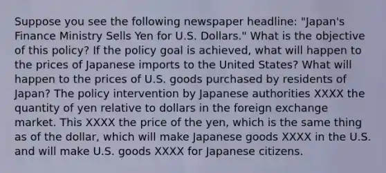 Suppose you see the following newspaper headline: "Japan's Finance Ministry Sells Yen for U.S. Dollars." What is the objective of this policy? If the policy goal is achieved, what will happen to the prices of Japanese imports to the United States? What will happen to the prices of U.S. goods purchased by residents of Japan? The policy intervention by Japanese authorities XXXX the quantity of yen relative to dollars in the foreign exchange market. This XXXX the price of the yen, which is the same thing as of the dollar, which will make Japanese goods XXXX in the U.S. and will make U.S. goods XXXX for Japanese citizens.