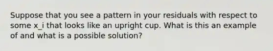 Suppose that you see a pattern in your residuals with respect to some x_i that looks like an upright cup. What is this an example of and what is a possible solution?