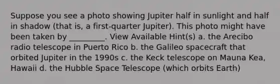 Suppose you see a photo showing Jupiter half in sunlight and half in shadow (that is, a first-quarter Jupiter). This photo might have been taken by _________. View Available Hint(s) a. the Arecibo radio telescope in Puerto Rico b. the Galileo spacecraft that orbited Jupiter in the 1990s c. the Keck telescope on Mauna Kea, Hawaii d. the Hubble Space Telescope (which orbits Earth)