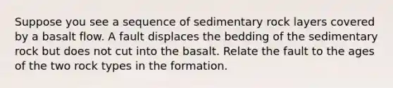 Suppose you see a sequence of sedimentary rock layers covered by a basalt flow. A fault displaces the bedding of the sedimentary rock but does not cut into the basalt. Relate the fault to the ages of the two rock types in the formation.