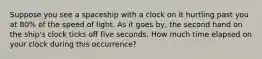 Suppose you see a spaceship with a clock on it hurtling past you at 80% of the speed of light. As it goes by, the second hand on the ship's clock ticks off five seconds. How much time elapsed on your clock during this occurrence?