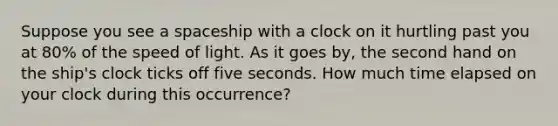 Suppose you see a spaceship with a clock on it hurtling past you at 80% of the speed of light. As it goes by, the second hand on the ship's clock ticks off five seconds. How much time elapsed on your clock during this occurrence?