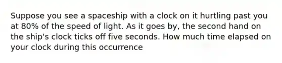 Suppose you see a spaceship with a clock on it hurtling past you at 80% of the speed of light. As it goes by, the second hand on the ship's clock ticks off five seconds. How much time elapsed on your clock during this occurrence