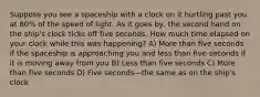 Suppose you see a spaceship with a clock on it hurtling past you at 80% of the speed of light. As it goes by, the second hand on the ship's clock ticks off five seconds. How much time elapsed on your clock while this was happening? A) More than five seconds if the spaceship is approaching you and less than five seconds if it is moving away from you B) Less than five seconds C) More than five seconds D) Five seconds—the same as on the ship's clock