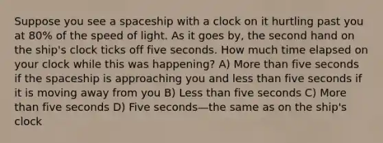 Suppose you see a spaceship with a clock on it hurtling past you at 80% of the speed of light. As it goes by, the second hand on the ship's clock ticks off five seconds. How much time elapsed on your clock while this was happening? A) More than five seconds if the spaceship is approaching you and less than five seconds if it is moving away from you B) Less than five seconds C) More than five seconds D) Five seconds—the same as on the ship's clock