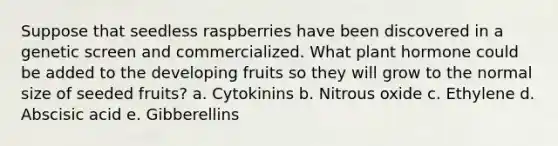 Suppose that seedless raspberries have been discovered in a genetic screen and commercialized. What plant hormone could be added to the developing fruits so they will grow to the normal size of seeded fruits? a. Cytokinins b. Nitrous oxide c. Ethylene d. Abscisic acid e. Gibberellins