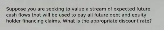 Suppose you are seeking to value a stream of expected future cash flows that will be used to pay all future debt and equity holder financing claims. What is the appropriate discount rate?