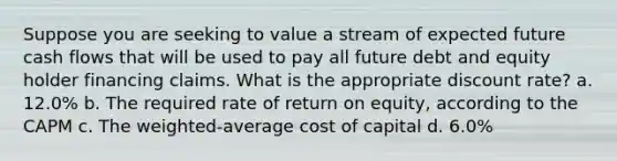 Suppose you are seeking to value a stream of expected future cash flows that will be used to pay all future debt and equity holder financing claims. What is the appropriate discount rate? a. 12.0% b. The required rate of return on equity, according to the CAPM c. The weighted-average cost of capital d. 6.0%