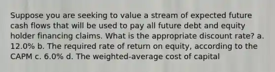 Suppose you are seeking to value a stream of expected future cash flows that will be used to pay all future debt and equity holder financing claims. What is the appropriate discount rate? a. 12.0% b. The required rate of return on equity, according to the CAPM c. 6.0% d. The weighted-average cost of capital