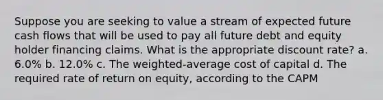 Suppose you are seeking to value a stream of expected future cash flows that will be used to pay all future debt and equity holder financing claims. What is the appropriate discount rate? a. 6.0% b. 12.0% c. The weighted-average cost of capital d. The required rate of return on equity, according to the CAPM