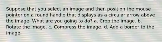 Suppose that you select an image and then position the mouse pointer on a round handle that displays as a circular arrow above the image. What are you going to do? a. Crop the image. b. Rotate the image. c. Compress the image. d. Add a border to the image.