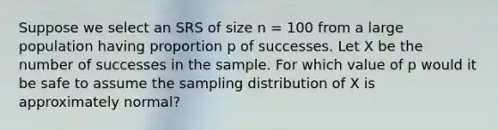 Suppose we select an SRS of size n = 100 from a large population having proportion p of successes. Let X be the number of successes in the sample. For which value of p would it be safe to assume the sampling distribution of X is approximately normal?