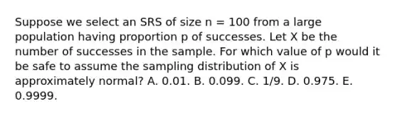 Suppose we select an SRS of size n = 100 from a large population having proportion p of successes. Let X be the number of successes in the sample. For which value of p would it be safe to assume the sampling distribution of X is approximately normal? A. 0.01. B. 0.099. C. 1/9. D. 0.975. E. 0.9999.