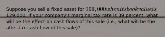 Suppose you sell a fixed asset for 109,000 when its book value is129,000. If your company's marginal tax rate is 39 percent, what will be the effect on cash flows of this sale (i.e., what will be the after-tax cash flow of this sale)?