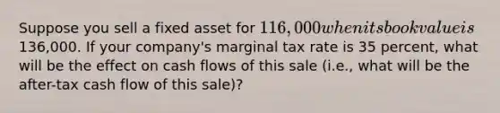 Suppose you sell a fixed asset for 116,000 when its book value is136,000. If your company's marginal tax rate is 35 percent, what will be the effect on cash flows of this sale (i.e., what will be the after-tax cash flow of this sale)?