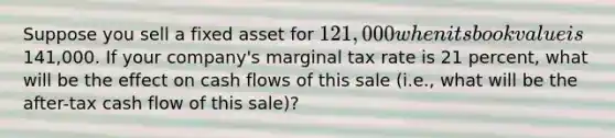 Suppose you sell a fixed asset for 121,000 when its book value is141,000. If your company's marginal tax rate is 21 percent, what will be the effect on cash flows of this sale (i.e., what will be the after-tax cash flow of this sale)?