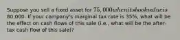 Suppose you sell a fixed asset for 75,000 when its book value is80,000. If your company's marginal tax rate is 35%, what will be the effect on cash flows of this sale (i.e., what will be the after-tax cash flow of this sale)?