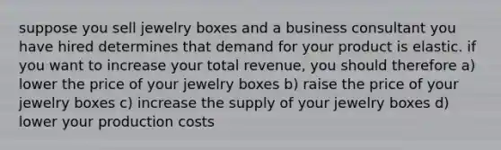 suppose you sell jewelry boxes and a business consultant you have hired determines that demand for your product is elastic. if you want to increase your total revenue, you should therefore a) lower the price of your jewelry boxes b) raise the price of your jewelry boxes c) increase the supply of your jewelry boxes d) lower your production costs