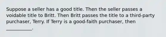 Suppose a seller has a good title. Then the seller passes a voidable title to Britt. Then Britt passes the title to a third-party purchaser, Terry. If Terry is a good-faith purchaser, then ___________.